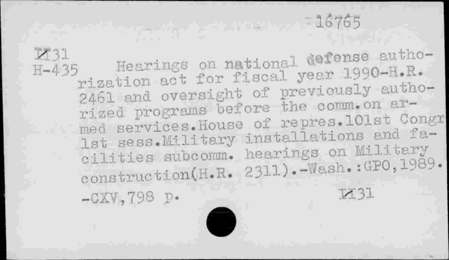 ﻿Iô7b5
IE435 Hearings on national ^•fe?qqQ-HtR° rization act for fiscal year 1990-H.R. 2461 and oversight of previously authorized programs before the comm.on armed services.House of repres.101st Congr 1st sess.Military installations and la cilities subcomm. hearings on Military constructionCH.R. 2311).-^sh. :GPO,1-^ . -CXV,798 p-	K31